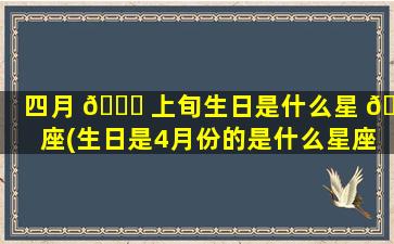 四月 🐟 上旬生日是什么星 🐋 座(生日是4月份的是什么星座)